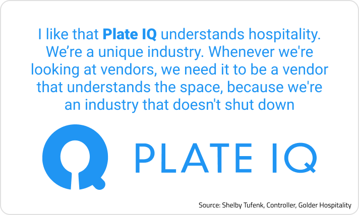  “I like that Plate IQ understands hospitality. We’re a unique industry. Whenever we're looking at vendors, we need it to be a vendor that understands the space, because we're an industry that doesn't shut down.”  Source: Shelby Tufenk, Controller, Golder Hospitality